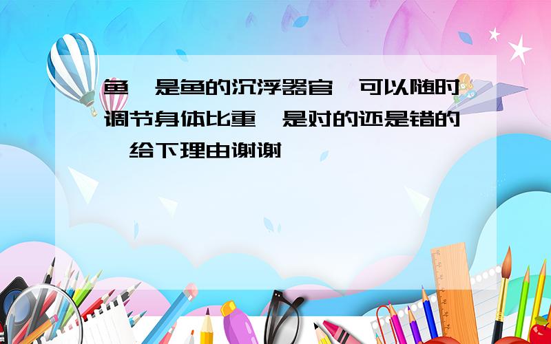 鱼鳔是鱼的沉浮器官,可以随时调节身体比重,是对的还是错的,给下理由谢谢