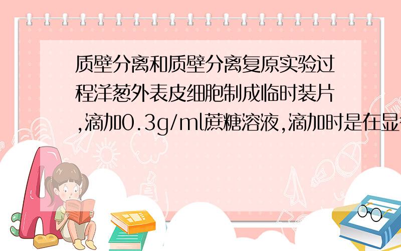 质壁分离和质壁分离复原实验过程洋葱外表皮细胞制成临时装片,滴加0.3g/ml蔗糖溶液,滴加时是在显微镜下进行还是在外面进行然后在放上去观察；质壁分离复原要不要再拿下来滴清水后在放