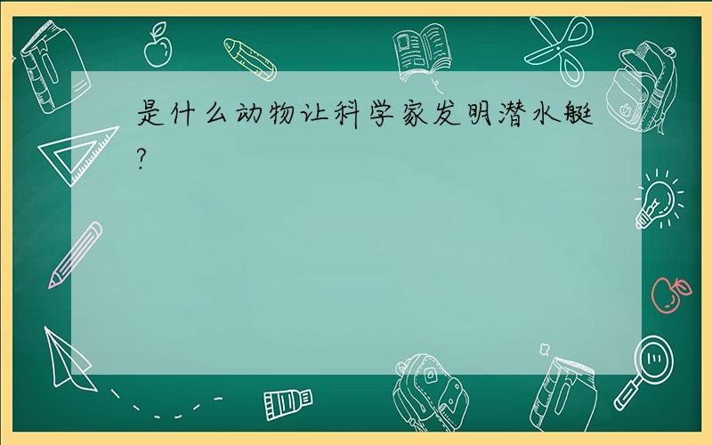 是什么动物让科学家发明潜水艇?