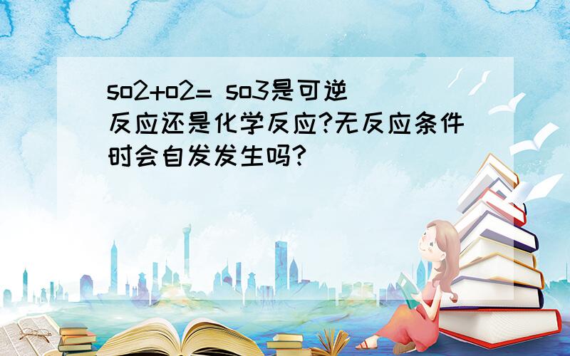 so2+o2= so3是可逆反应还是化学反应?无反应条件时会自发发生吗?