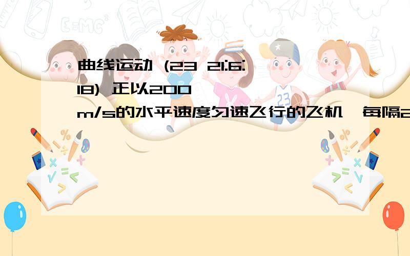 曲线运动 (23 21:6:18) 正以200m/s的水平速度匀速飞行的飞机,每隔2秒释放一个小球,先后共释放了6个,不计阻力,则：( )A.这6个球在空中排成一条直线B.这6个球在空中处在同一条抛物线上C.在空