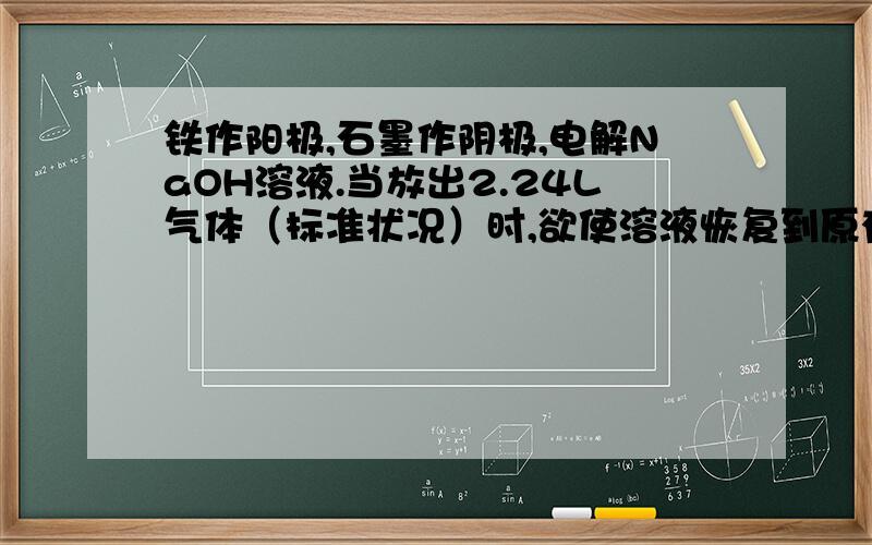 铁作阳极,石墨作阴极,电解NaOH溶液.当放出2.24L气体（标准状况）时,欲使溶液恢复到原有组成应加入...铁作阳极,石墨作阴极,电解NaOH溶液.当放出2.24L气体（标准状况）时,欲使溶液恢复到原有