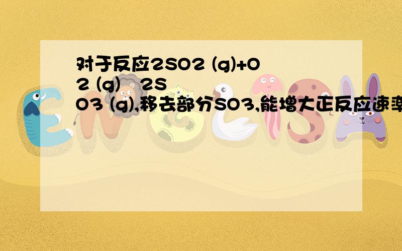 对于反应2SO2 (g)+O2 (g)↔2SO3 (g),移去部分SO3,能增大正反应速率吗?