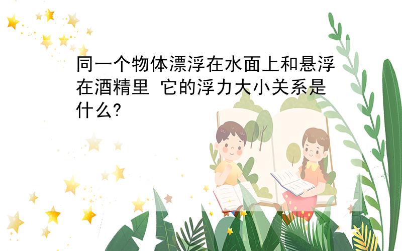 同一个物体漂浮在水面上和悬浮在酒精里 它的浮力大小关系是什么?