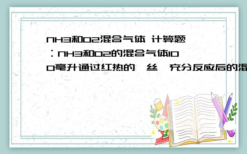 NH3和O2混合气体 计算题：NH3和O2的混合气体100毫升通过红热的铂丝,充分反应后的混合气体再通过足量的水,最终收集到10毫升残留的气体,则原混合气体中O2的体积不可能是（气体体积在相同条