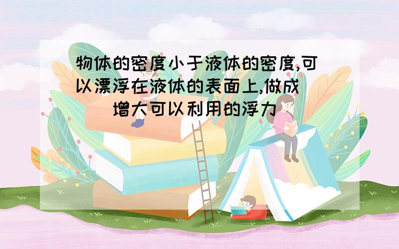 物体的密度小于液体的密度,可以漂浮在液体的表面上,做成＿＿＿增大可以利用的浮力