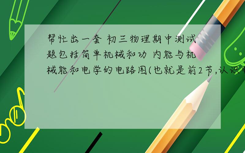 帮忙出一套 初三物理期中测试题包括简单机械和功 内能与机械能和电学的电路图(也就是前2节,认识电路和电路图)电压电阻的不要选择15道(15*2)填空30空(不一定30题,有30个空就行)(1*30)实验(随