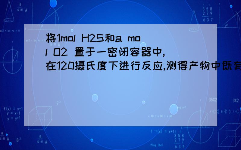 将1mol H2S和a mol O2 置于一密闭容器中,在120摄氏度下进行反应,测得产物中既有S又有SO2.则此时容器内气体的物质的量之和为?条理清晰追分!