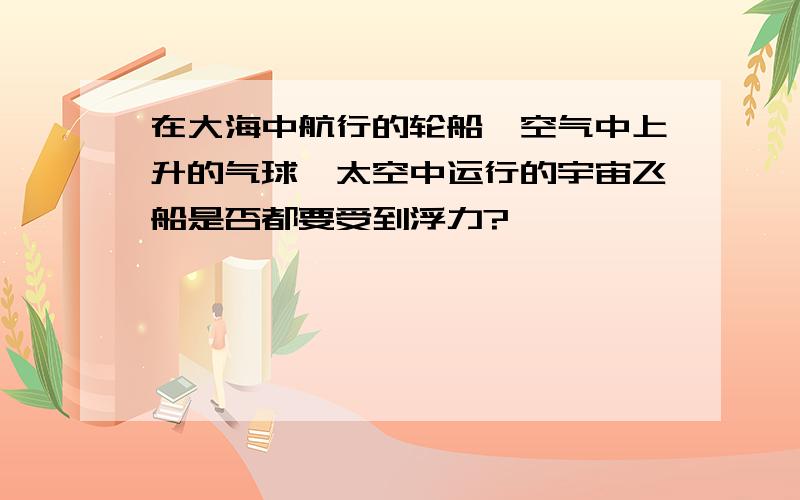 在大海中航行的轮船,空气中上升的气球,太空中运行的宇宙飞船是否都要受到浮力?