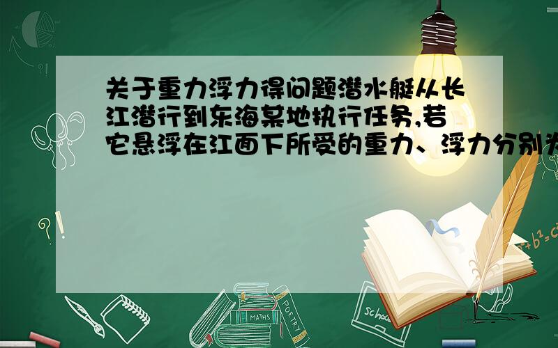 关于重力浮力得问题潜水艇从长江潜行到东海某地执行任务,若它悬浮在江面下所受的重力、浮力分别为G1、F1,悬浮在海面下所受的重力、浮力分别为G2、F2.问G1与G2、F1与F2的大小关系如何?（