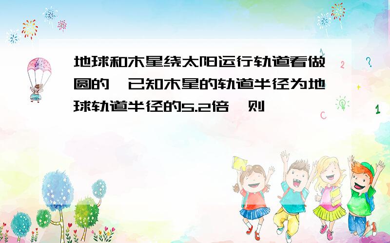 地球和木星绕太阳运行轨道看做圆的,已知木星的轨道半径为地球轨道半径的5.2倍,则