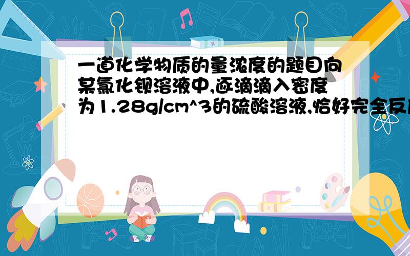 一道化学物质的量浓度的题目向某氯化钡溶液中,逐滴滴入密度为1.28g/cm^3的硫酸溶液,恰好完全反应时,过滤,测得滤液的质量恰好与原氯化钡溶液的质量相等.求硫酸溶液的质量分数和物质的量