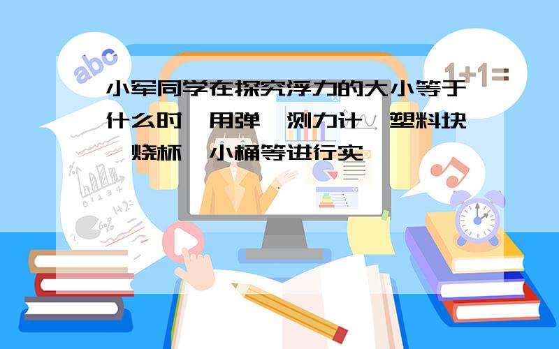 小军同学在探究浮力的大小等于什么时,用弹簧测力计、塑料块、烧杯、小桶等进行实