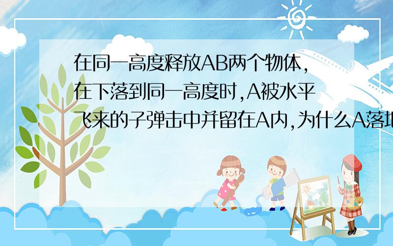 在同一高度释放AB两个物体,在下落到同一高度时,A被水平飞来的子弹击中并留在A内,为什么A落地的时间比B长?竖值方向动量不守恒啊?