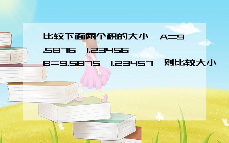 比较下面两个积的大小,A=9.5876*1.23456,B=9.5875*1.23457,则比较大小