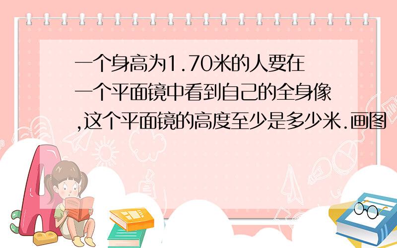 一个身高为1.70米的人要在一个平面镜中看到自己的全身像,这个平面镜的高度至少是多少米.画图