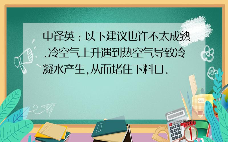 中译英：以下建议也许不太成熟.冷空气上升遇到热空气导致冷凝水产生,从而堵住下料口.