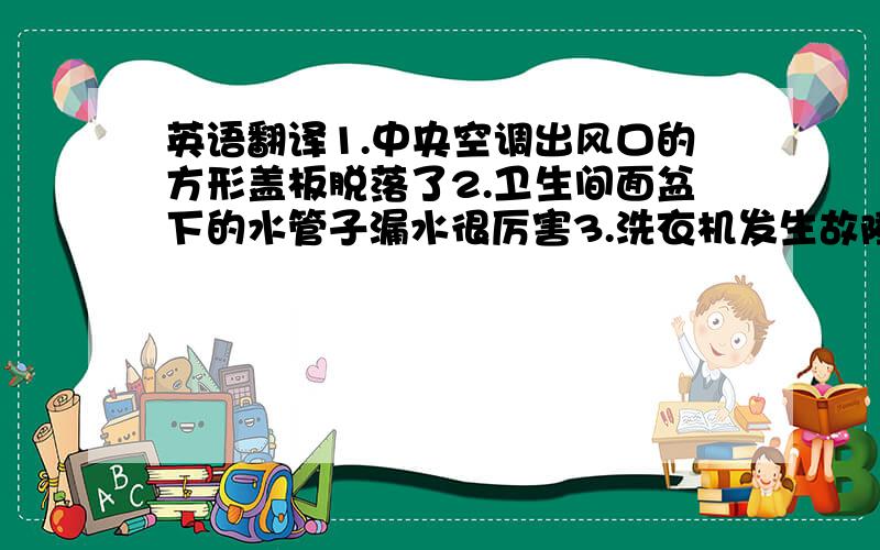 英语翻译1.中央空调出风口的方形盖板脱落了2.卫生间面盆下的水管子漏水很厉害3.洗衣机发生故障,不进水了4.客厅的电视机屏幕飘雪花,卧室的电视机声音太小了5.主卫的淋浴莲蓬头和浴缸水