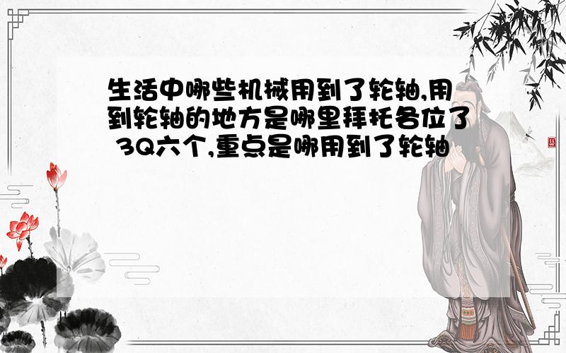 生活中哪些机械用到了轮轴,用到轮轴的地方是哪里拜托各位了 3Q六个,重点是哪用到了轮轴