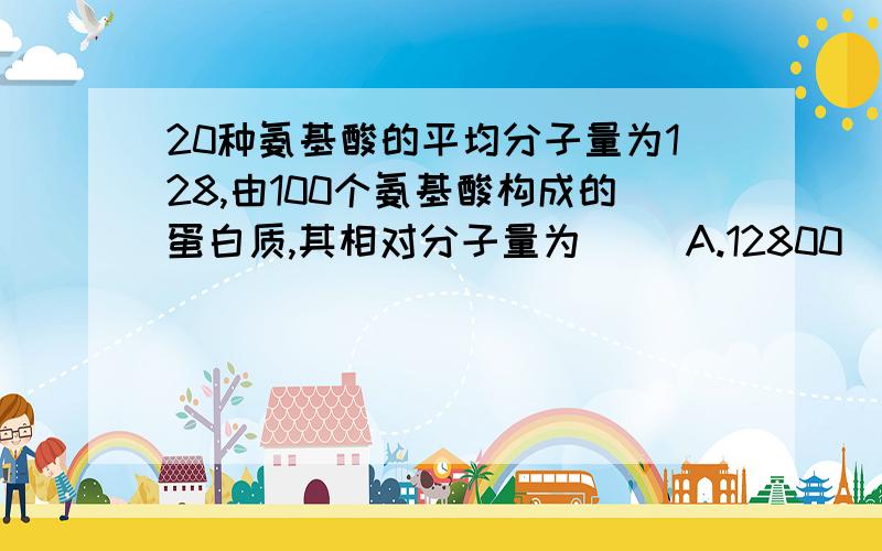 20种氨基酸的平均分子量为128,由100个氨基酸构成的蛋白质,其相对分子量为（ ）A.12800 \x09B.11018 \x09C.≥11018 \x09D.≤12800