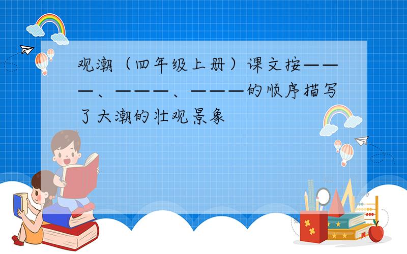 观潮（四年级上册）课文按———、———、———的顺序描写了大潮的壮观景象