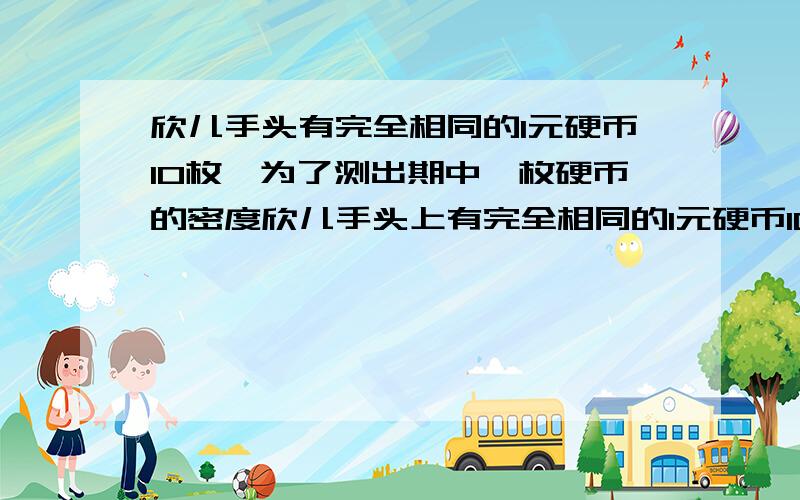 欣儿手头有完全相同的1元硬币10枚,为了测出期中一枚硬币的密度欣儿手头上有完全相同的1元硬币10枚,为了测出其中一枚硬币的密度,她设计了一个小实验．实验器材有空金属筒、量杯和水；