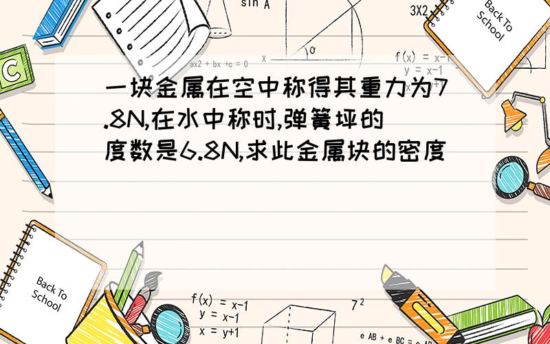 一块金属在空中称得其重力为7.8N,在水中称时,弹簧坪的度数是6.8N,求此金属块的密度