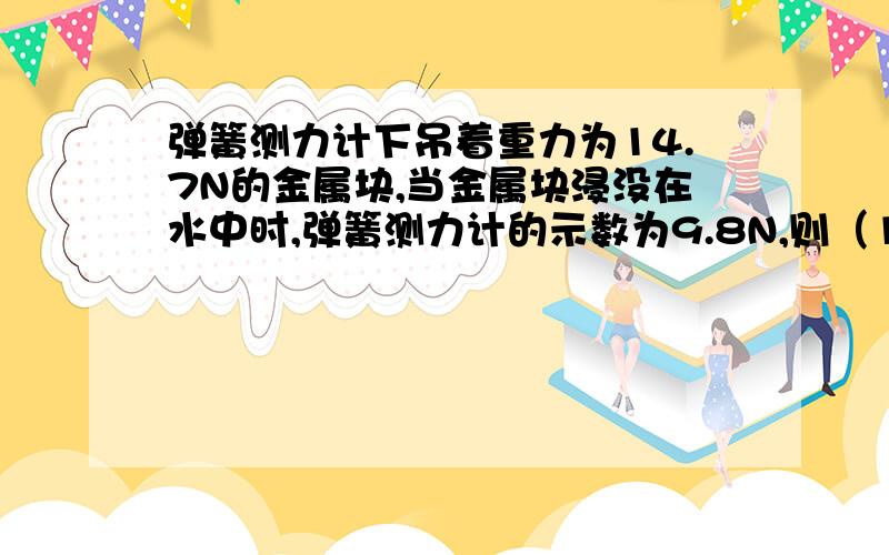 弹簧测力计下吊着重力为14.7N的金属块,当金属块浸没在水中时,弹簧测力计的示数为9.8N,则（1）金属块受到的浮力是多大?（2）如果只把金属块的一半浸在水中,则弹簧测力计的示数是?