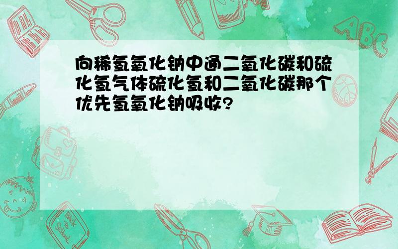 向稀氢氧化钠中通二氧化碳和硫化氢气体硫化氢和二氧化碳那个优先氢氧化钠吸收?