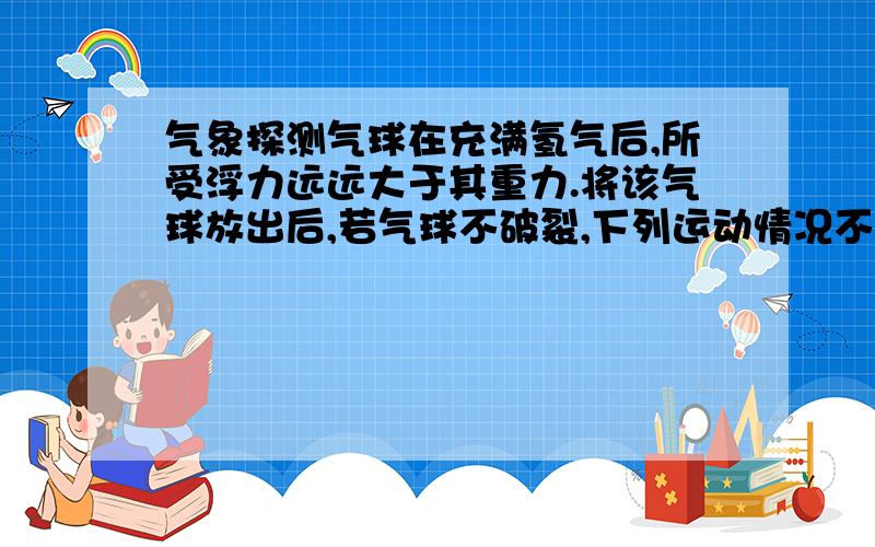 气象探测气球在充满氢气后,所受浮力远远大于其重力.将该气球放出后,若气球不破裂,下列运动情况不可能出现的是：A、一直不停地上升B、气球匀速上升C、气球只能升到一定高度,并停留在