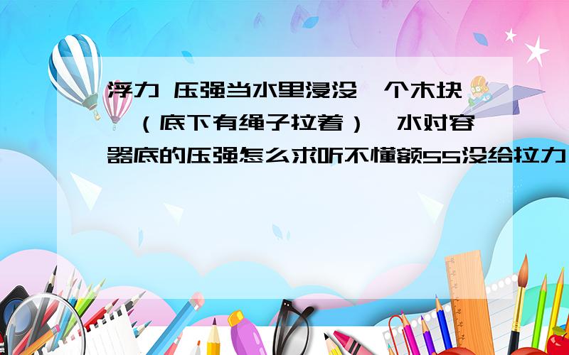 浮力 压强当水里浸没一个木块,（底下有绳子拉着）,水对容器底的压强怎么求听不懂额55没给拉力