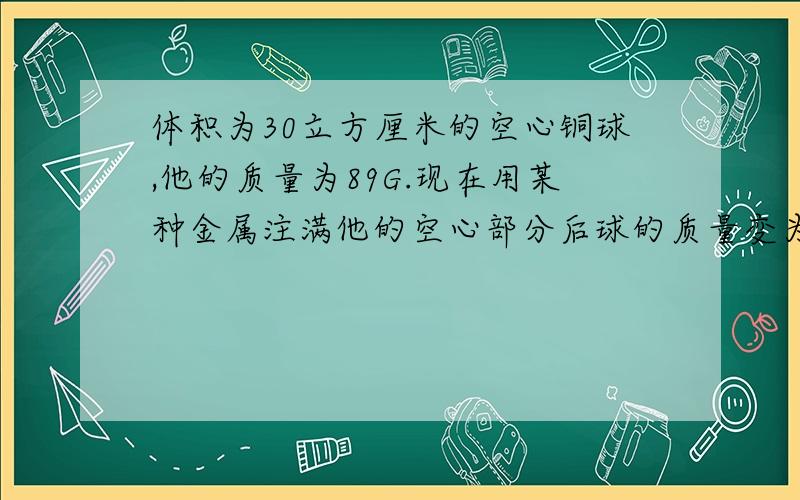 体积为30立方厘米的空心铜球,他的质量为89G.现在用某种金属注满他的空心部分后球的质量变为245g,求这种金属的密度是多少,（铜的密度为8.6乘以10 3次方）