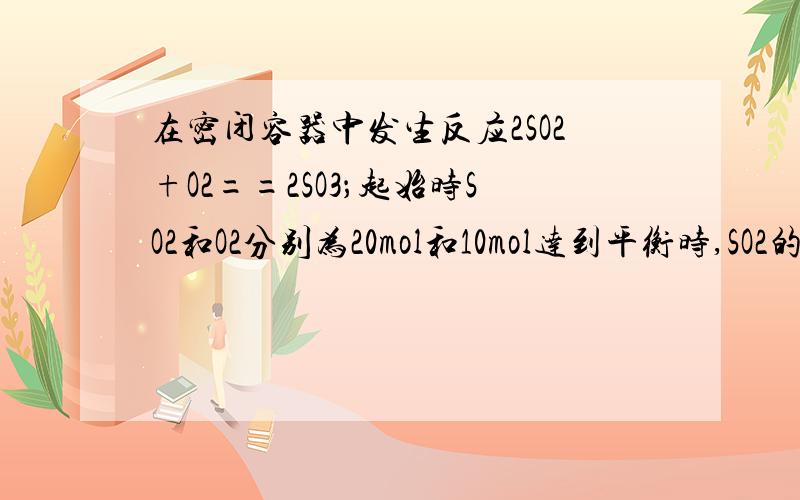 在密闭容器中发生反应2SO2+O2==2SO3；起始时SO2和O2分别为20mol和10mol达到平衡时,SO2的转化率为80%,若从so3开始进行反应,在相同的条件下,欲使平衡时各成分的体积分数与前者相同,则起始时SO3的物