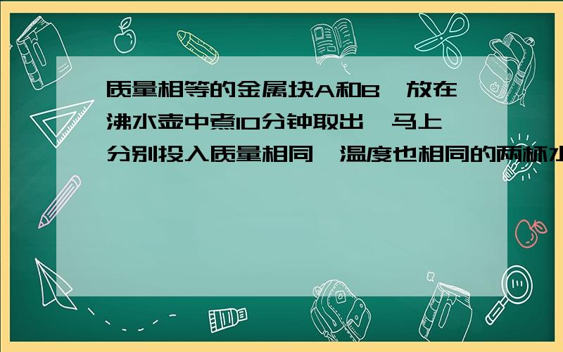 质量相等的金属块A和B,放在沸水壶中煮10分钟取出,马上分别投入质量相同,温度也相同的两杯水里,到两杯水的温度不再升高时,测量发现放A的水温高于放B的水温,则‘金属块A的比热容大’,是