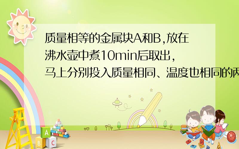 质量相等的金属块A和B,放在沸水壶中煮10min后取出,马上分别投入质量相同、温度也相同的两杯水里,到两杯水的温度不再升高时,测量发现放A的水温高于放B的水温,则　（　　）,则A的比热容较