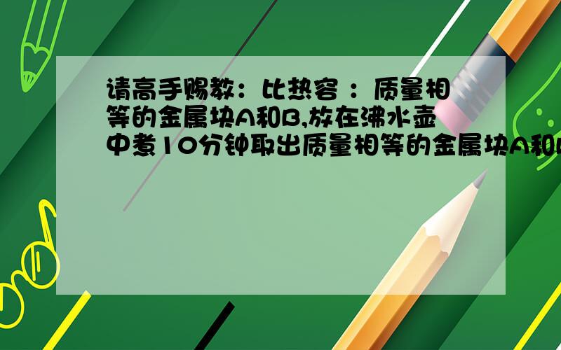 请高手赐教：比热容 ：质量相等的金属块A和B,放在沸水壶中煮10分钟取出质量相等的金属块A和B,放在沸水壶中煮10分钟取出,马上分别投入质量相同,温度也相同的两杯水里,到两杯水的温度不