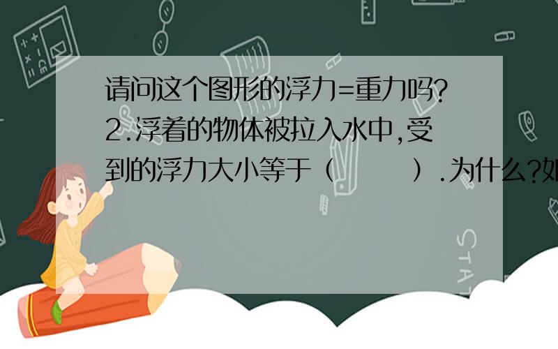 请问这个图形的浮力=重力吗?2.浮着的物体被拉入水中,受到的浮力大小等于（       ）.为什么?如果沉得物体被拉上水,受到的浮力大小等于（    ）