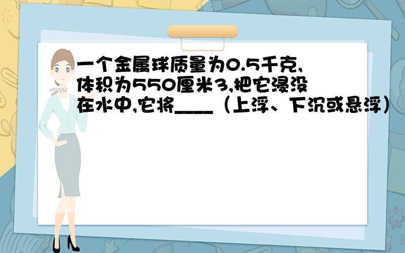 一个金属球质量为0.5千克,体积为550厘米3,把它浸没在水中,它将____（上浮、下沉或悬浮）