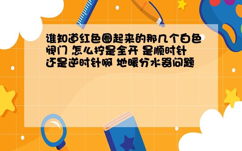 谁知道红色圈起来的那几个白色阀门 怎么拧是全开 是顺时针还是逆时针啊 地暖分水器问题