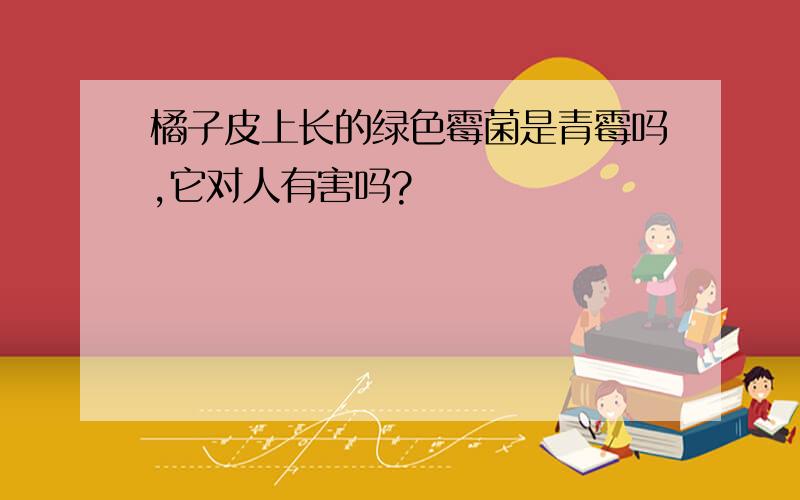 橘子皮上长的绿色霉菌是青霉吗,它对人有害吗?