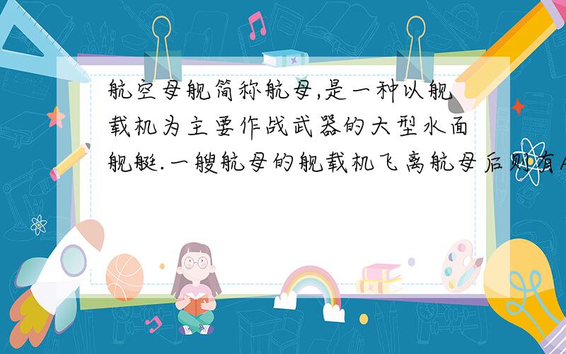 航空母舰简称航母,是一种以舰载机为主要作战武器的大型水面舰艇.一艘航母的舰载机飞离航母后则有A航母将上浮所受浮力减小B将下沉所受浮力增大C将下沉所受浮力减小D始终漂浮所受浮力