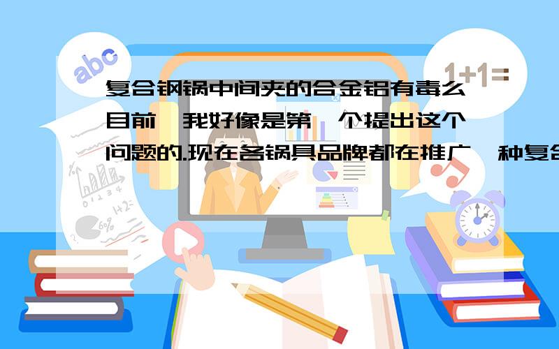 复合钢锅中间夹的合金铝有毒么目前,我好像是第一个提出这个问题的.现在各锅具品牌都在推广一种复合钢锅底的那个锅,就是三层钢铝钢结构或五层的钢铝铝铝钢结构,价格不菲.铝如果直接