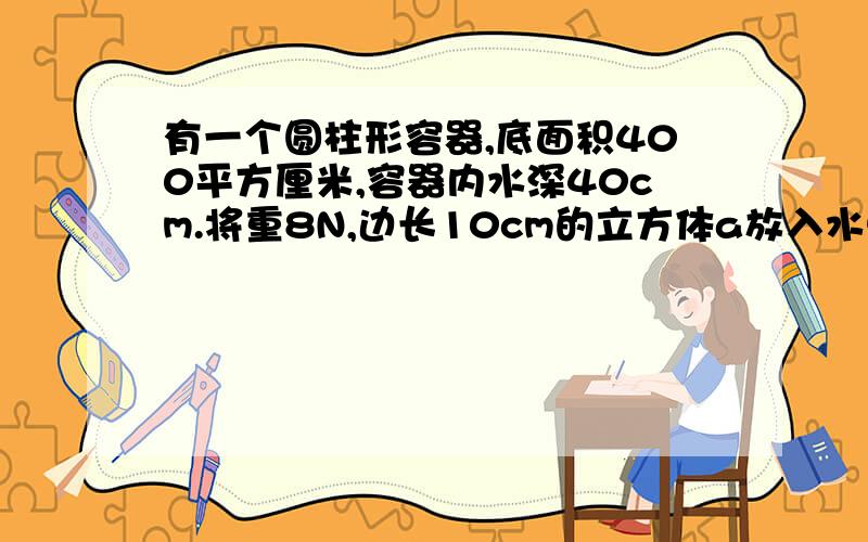 有一个圆柱形容器,底面积400平方厘米,容器内水深40cm.将重8N,边长10cm的立方体a放入水中【水未溢出】（1）通过计算说明,a在什么状态【下沉、上浮、悬浮】（2）a受到的浮力是多少（3）放入a