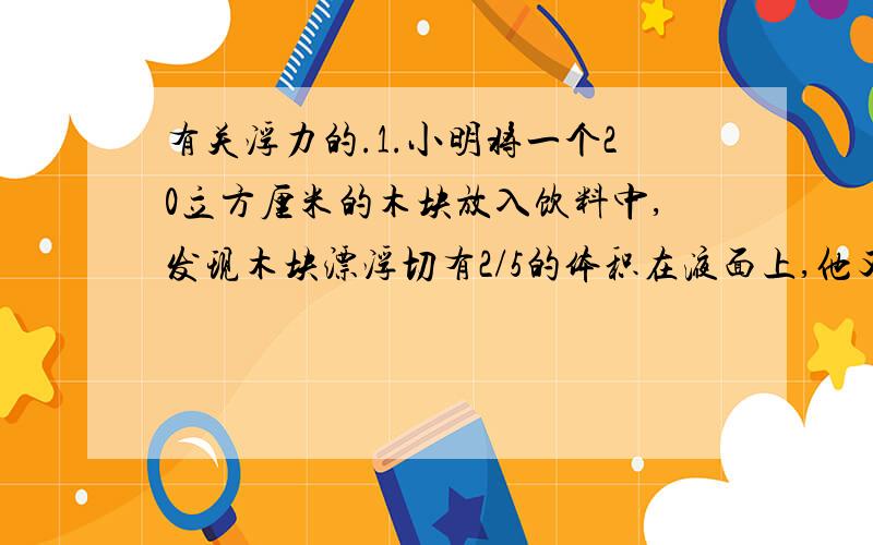 有关浮力的.1.小明将一个20立方厘米的木块放入饮料中,发现木块漂浮切有2/5的体积在液面上,他又用弹簧测力计测的木块所受重力为0.18N,求出饮料的密度...2.一实心塑料块漂浮在水面上,排开水