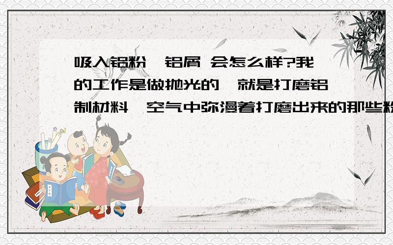 吸入铝粉,铝屑 会怎么样?我的工作是做抛光的,就是打磨铝制材料,空气中弥漫着打磨出来的那些粉尘,看都看不到,但是每天鼻子里都有嘿嘿的灰尘,请问 经常吸入这些铝制品的粉尘,会对身体造