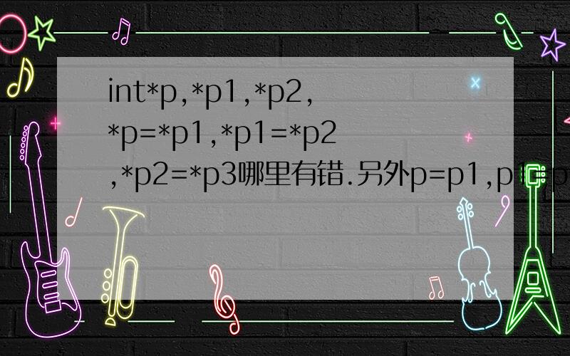 int*p,*p1,*p2,*p=*p1,*p1=*p2,*p2=*p3哪里有错.另外p=p1,p1=p2,p2=p3呢