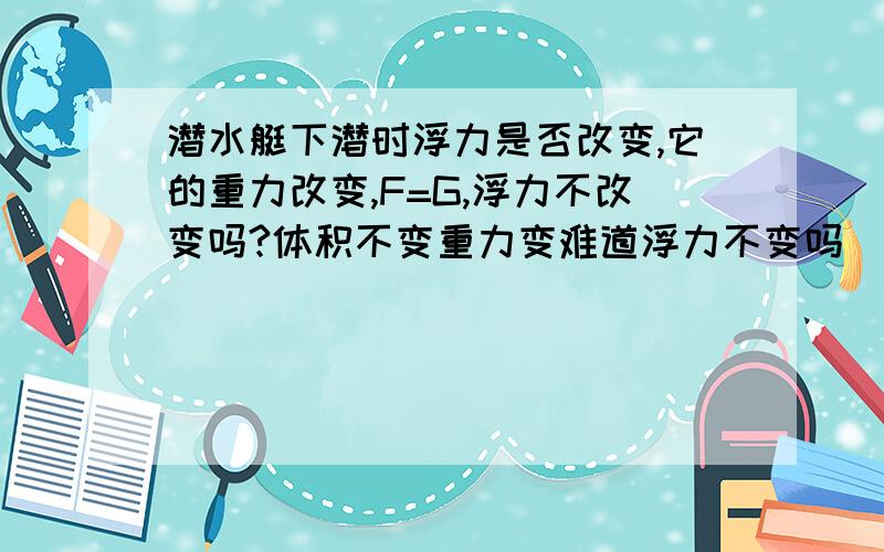 潜水艇下潜时浮力是否改变,它的重力改变,F=G,浮力不改变吗?体积不变重力变难道浮力不变吗