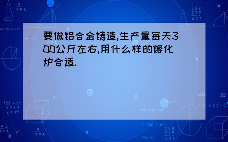 要做铝合金铸造,生产量每天300公斤左右,用什么样的熔化炉合适.