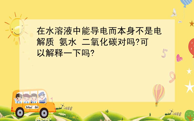 在水溶液中能导电而本身不是电解质 氨水 二氧化碳对吗?可以解释一下吗?