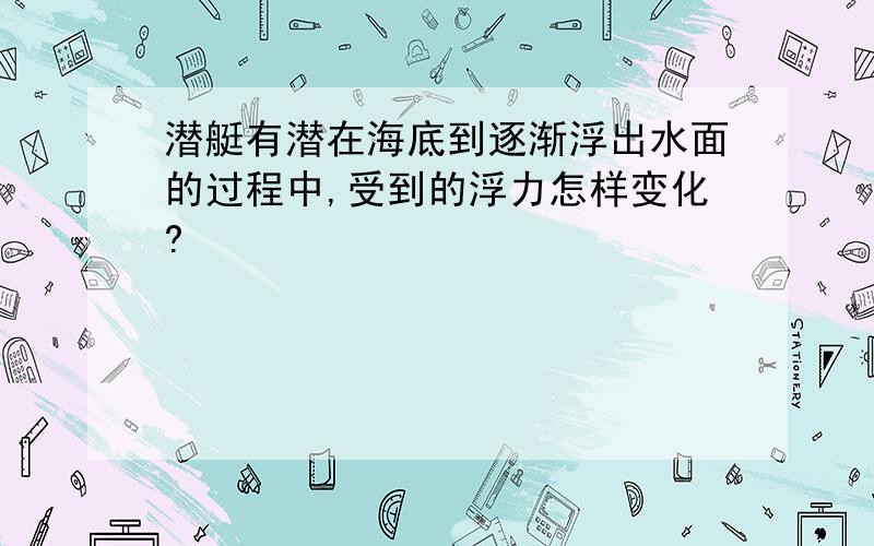 潜艇有潜在海底到逐渐浮出水面的过程中,受到的浮力怎样变化?